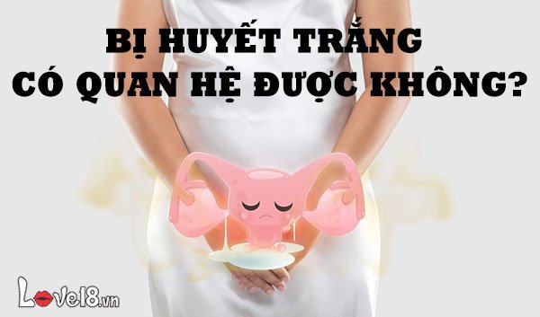 Bị huyết trắng có quan hệ được không?
